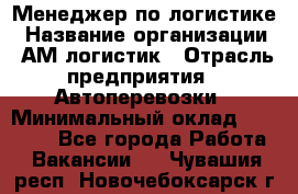 Менеджер по логистике › Название организации ­ АМ-логистик › Отрасль предприятия ­ Автоперевозки › Минимальный оклад ­ 25 000 - Все города Работа » Вакансии   . Чувашия респ.,Новочебоксарск г.